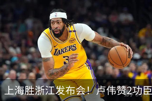 上海胜浙江发布会！卢伟赞2功臣，李添荣点出防守+篮板+把握机会