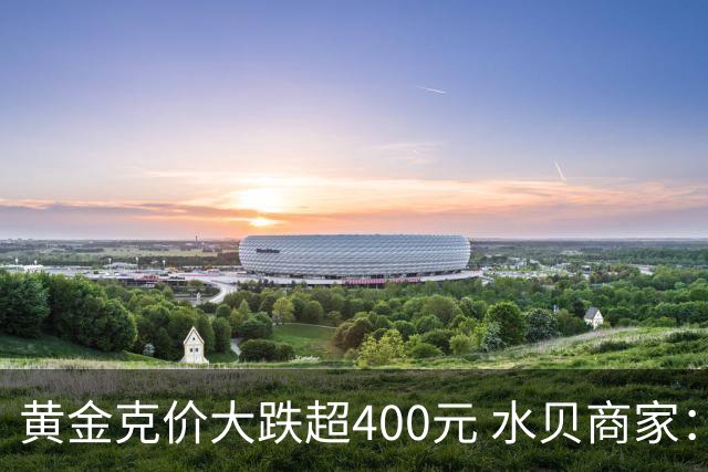 黄金克价大跌超400元 水贝商家：早上睁眼就开始回消息，金属检测排队一个小时起